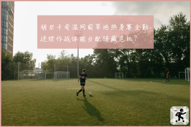 胡尔卡奇温网前草地热身赛全勤,连续作战体能分配暗藏危机?