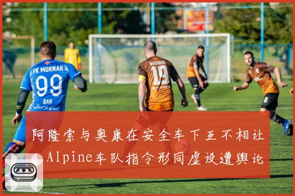 阿隆索与奥康在安全车下互不相让,Alpine车队指令形同虚设遭舆论抨击