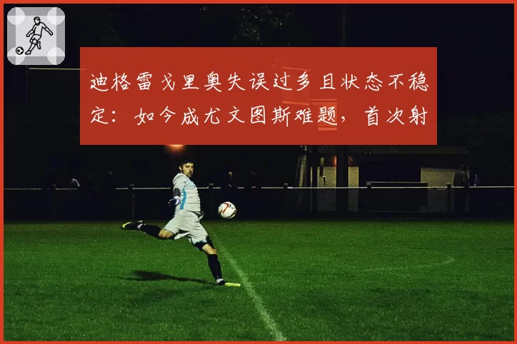 迪格雷戈里奥失误过多且状态不稳定：如今成尤文图斯难题，首次射正便丢球