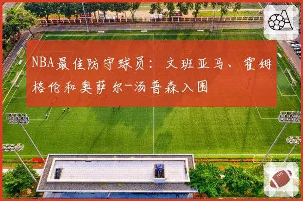 NBA最佳防守球员：文班亚马、霍姆格伦和奥萨尔-汤普森入围
