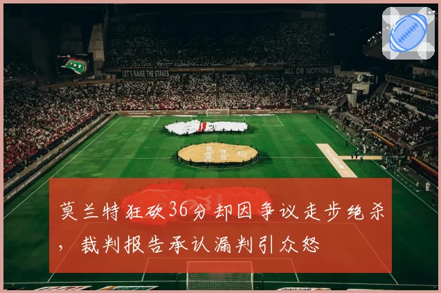 莫兰特狂砍36分却因争议走步绝杀，裁判报告承认漏判引众怒