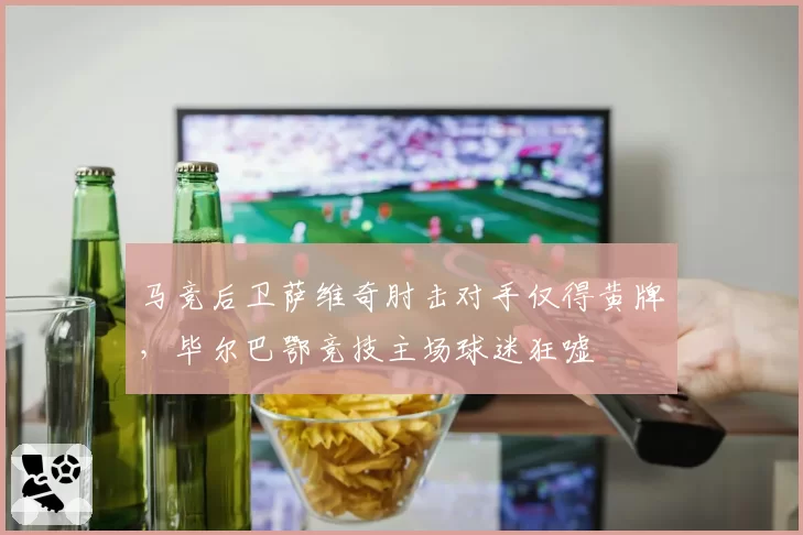 马竞后卫萨维奇肘击对手仅得黄牌,毕尔巴鄂竞技主场球迷狂嘘
