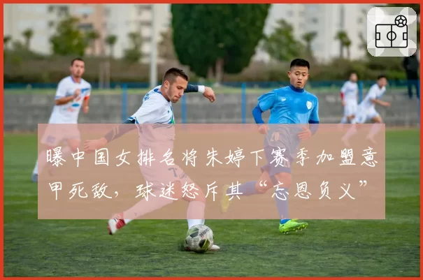 曝中国女排名将朱婷下赛季加盟意甲死敌，球迷怒斥其“忘恩负义”