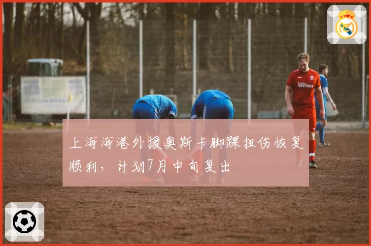 上海海港外援奥斯卡脚踝扭伤恢复顺利，计划7月中旬复出