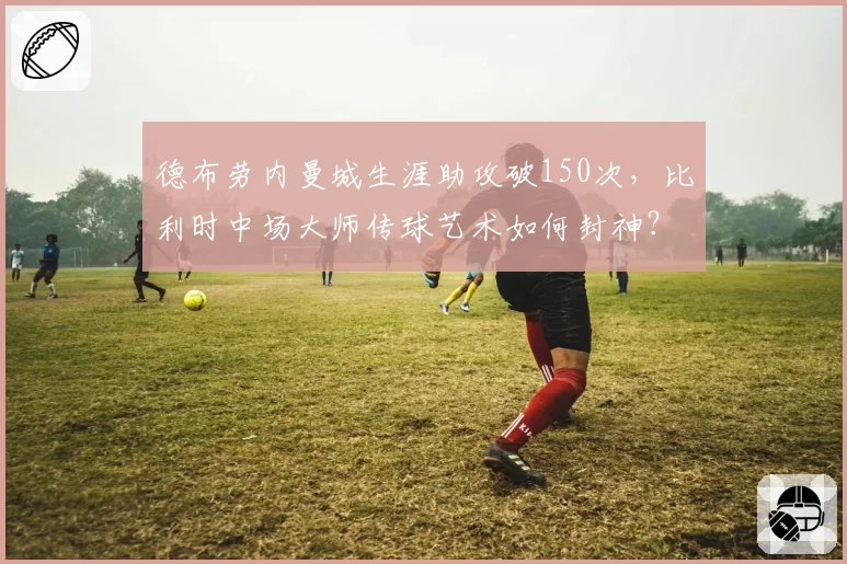 德布劳内曼城生涯助攻破150次,比利时中场大师传球艺术如何封神?