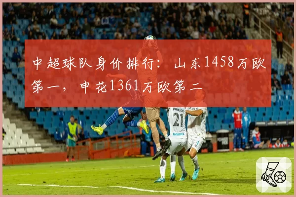 中超球队身价排行:山东1458万欧第一,申花1361万欧第二