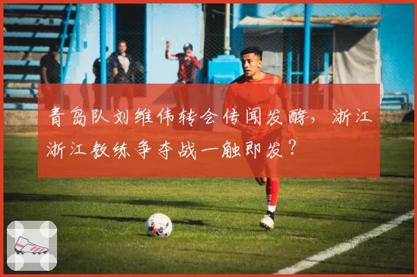 青岛队刘维伟转会传闻发酵，浙江浙江教练争夺战一触即发？