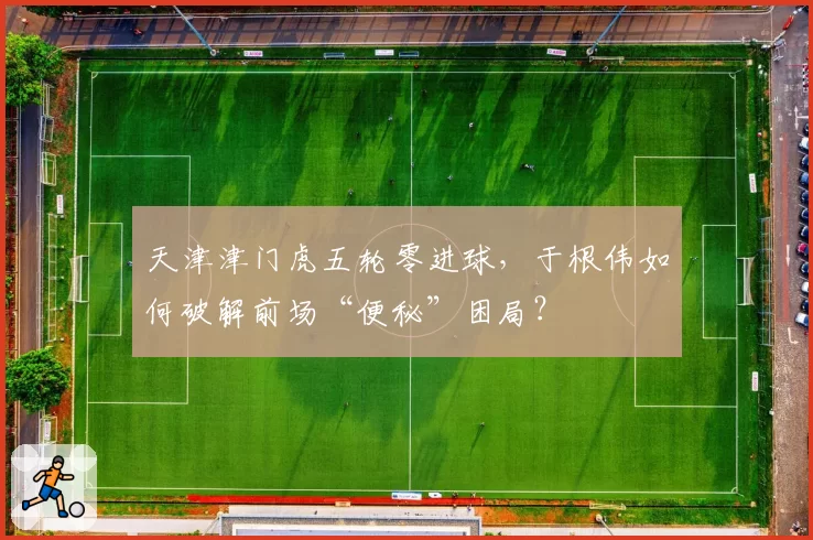 天津津门虎五轮零进球，于根伟如何破解前场“便秘”困局？