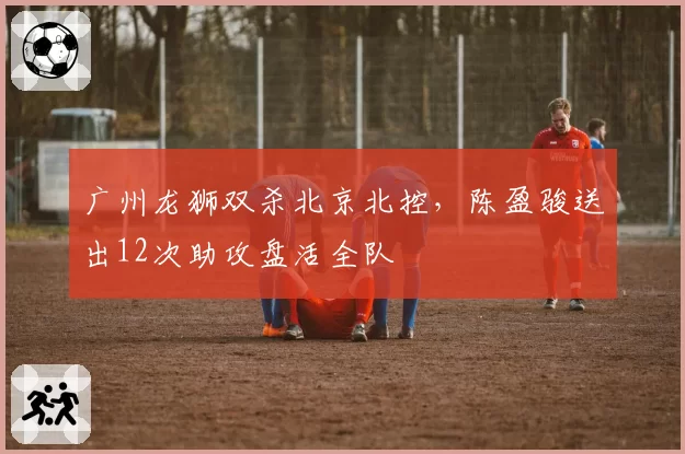 广州龙狮双杀北京北控,陈盈骏送出12次助攻盘活全队