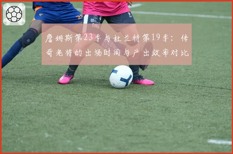 詹姆斯第23季与杜兰特第19季:传奇老将的出场时间与产出效率对比