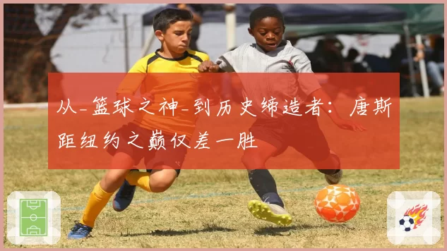 从_篮球之神_到历史缔造者:唐斯距纽约之巅仅差一胜