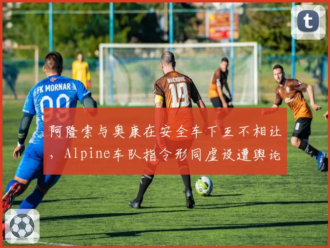 阿隆索与奥康在安全车下互不相让,Alpine车队指令形同虚设遭舆论抨击