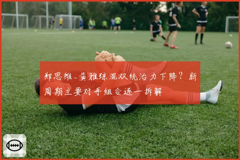 郑思维_黄雅琼混双统治力下降？新周期主要对手组合逐一拆解
