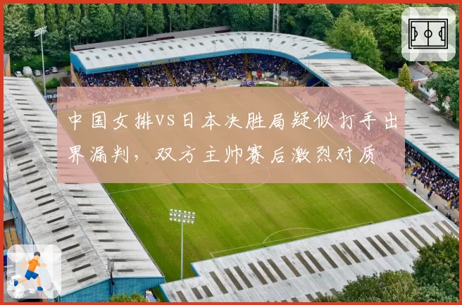 中国女排vs日本决胜局疑似打手出界漏判,双方主帅赛后激烈对质