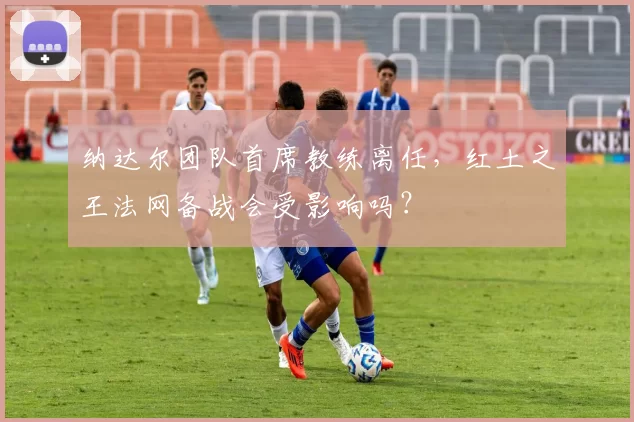 纳达尔团队首席教练离任,红土之王法网备战会受影响吗?