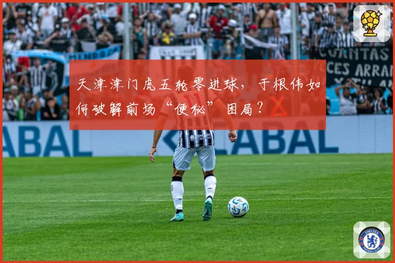 天津津门虎五轮零进球，于根伟如何破解前场“便秘”困局？