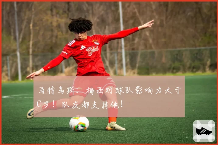 马特乌斯:梅西对球队影响力大于C罗!队友都支持他!