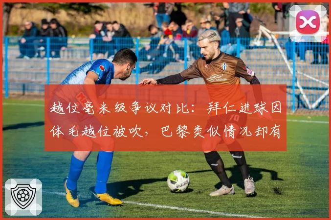 越位毫米级争议对比：拜仁进球因体毛越位被吹，巴黎类似情况却有效