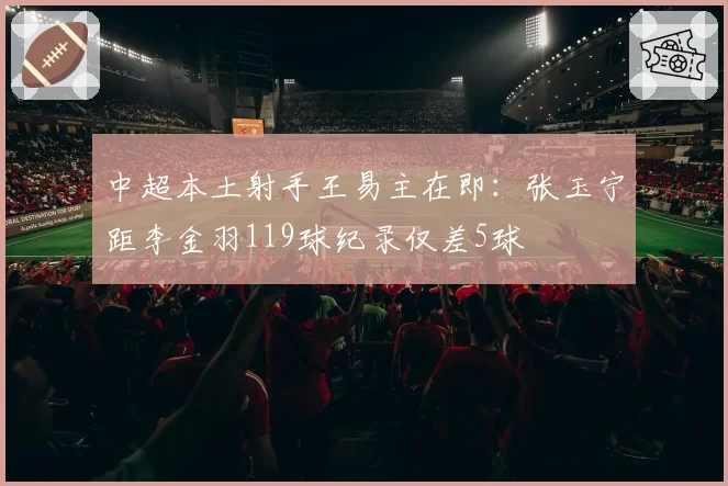中超本土射手王易主在即：张玉宁距李金羽119球纪录仅差5球