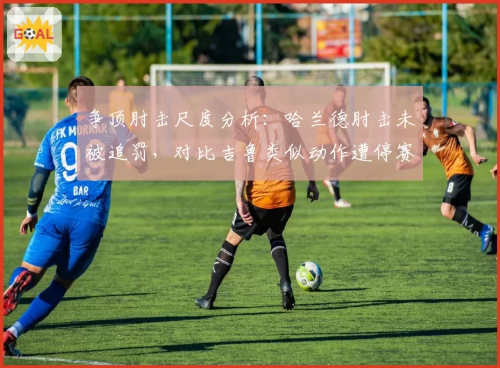 争顶肘击尺度分析：哈兰德肘击未被追罚，对比吉鲁类似动作遭停赛两场