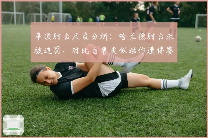 争顶肘击尺度分析：哈兰德肘击未被追罚，对比吉鲁类似动作遭停赛两场