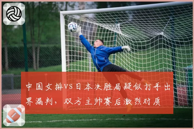 中国女排vs日本决胜局疑似打手出界漏判,双方主帅赛后激烈对质
