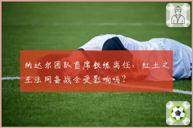 纳达尔团队首席教练离任,红土之王法网备战会受影响吗?