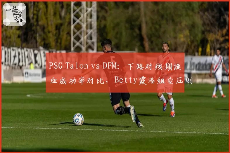 PSG Talon vs DFM：下路对线期换血成功率对比，Betty霞洛组合压制力强