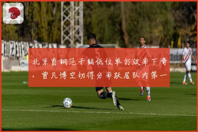 北京首钢范子铭低位单打效率下滑，曾凡博空切得分率跃居队内第一