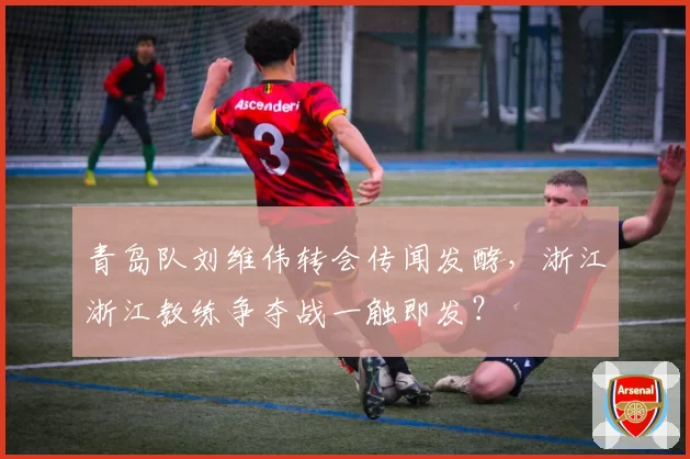 青岛队刘维伟转会传闻发酵，浙江浙江教练争夺战一触即发？