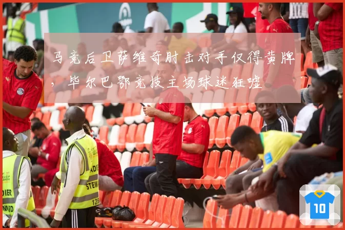马竞后卫萨维奇肘击对手仅得黄牌,毕尔巴鄂竞技主场球迷狂嘘