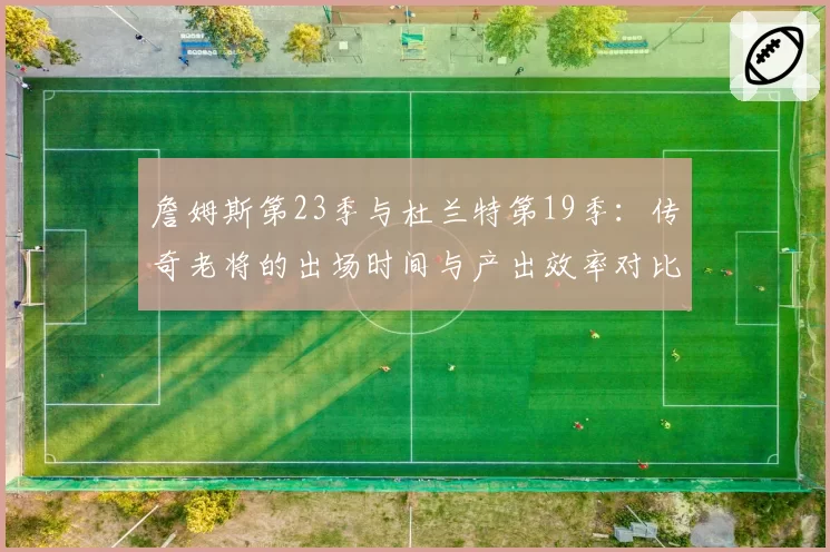詹姆斯第23季与杜兰特第19季:传奇老将的出场时间与产出效率对比